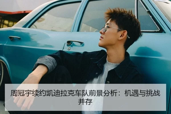 周冠宇续约凯迪拉克车队前景分析：机遇与挑战并存